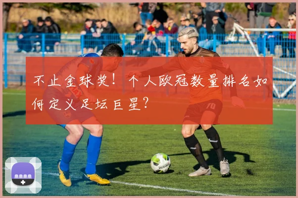 不止金球奖！个人欧冠数量排名如何定义足坛巨星？