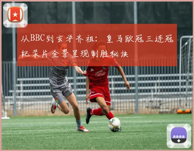 从BBC到玄学齐祖：皇马欧冠三连冠纪录片全景呈现制胜秘诀