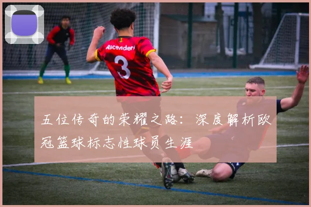 五位传奇的荣耀之路：深度解析欧冠篮球标志性球员生涯
