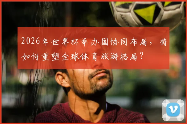 2026年世界杯举办国协同布局，将如何重塑全球体育旅游格局？