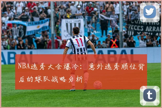 NBA选秀大会爆冷：意外选秀顺位背后的球队战略分析